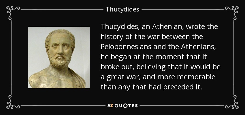 Thucydides, an Athenian, wrote the history of the war between the Peloponnesians and the Athenians, he began at the moment that it broke out, believing that it would be a great war, and more memorable than any that had preceded it. - Thucydides