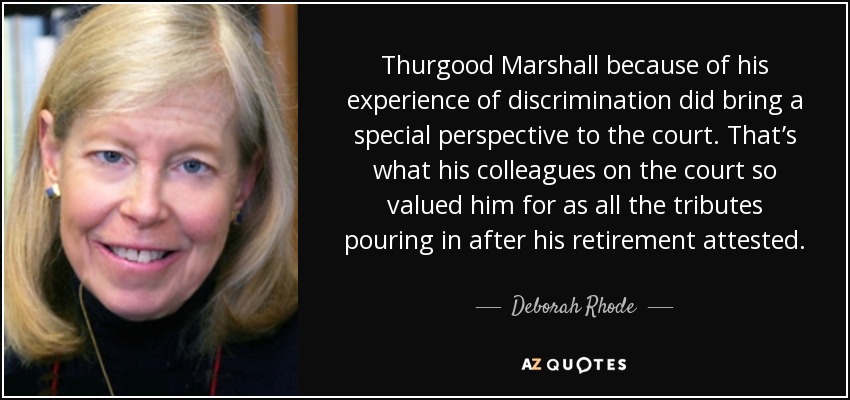 Thurgood Marshall because of his experience of discrimination did bring a special perspective to the court. That’s what his colleagues on the court so valued him for as all the tributes pouring in after his retirement attested. - Deborah Rhode