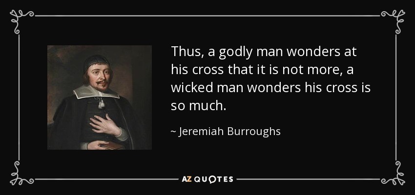 Thus, a godly man wonders at his cross that it is not more, a wicked man wonders his cross is so much. - Jeremiah Burroughs