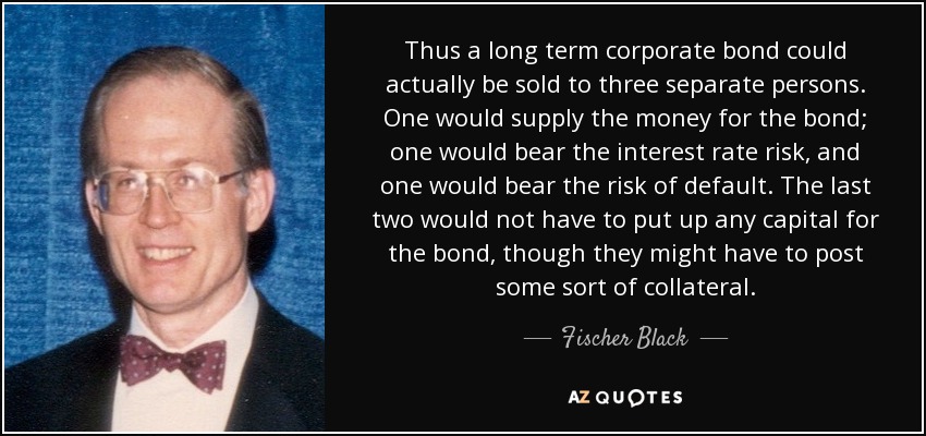 Thus a long term corporate bond could actually be sold to three separate persons. One would supply the money for the bond; one would bear the interest rate risk, and one would bear the risk of default. The last two would not have to put up any capital for the bond, though they might have to post some sort of collateral. - Fischer Black