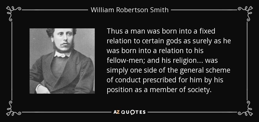 Thus a man was born into a fixed relation to certain gods as surely as he was born into a relation to his fellow-men; and his religion... was simply one side of the general scheme of conduct prescribed for him by his position as a member of society. - William Robertson Smith