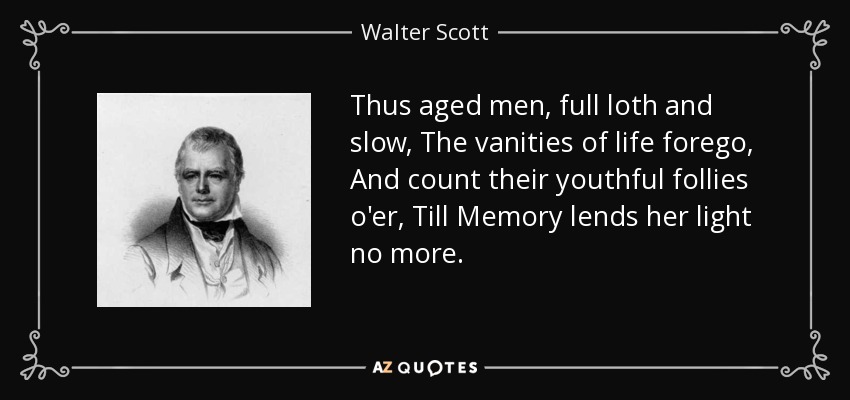 Thus aged men, full loth and slow, The vanities of life forego, And count their youthful follies o'er, Till Memory lends her light no more. - Walter Scott