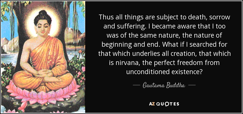 Thus all things are subject to death, sorrow and suffering. I became aware that I too was of the same nature, the nature of beginning and end. What if I searched for that which underlies all creation, that which is nirvana, the perfect freedom from unconditioned existence? - Gautama Buddha