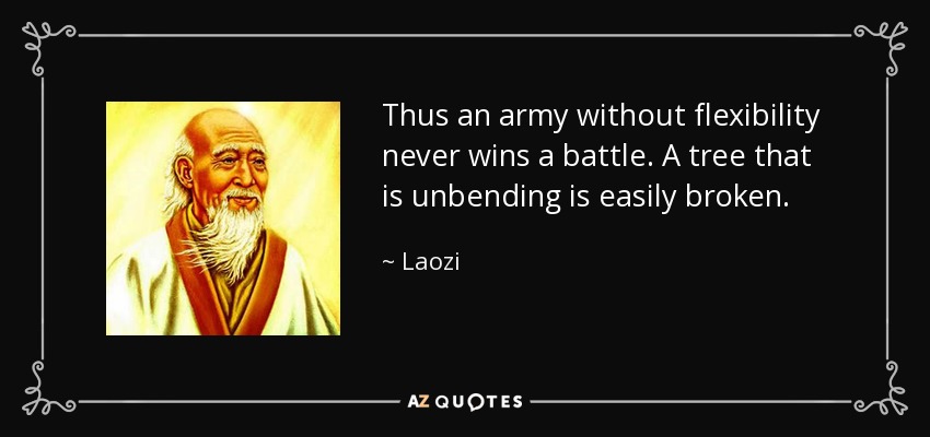 Thus an army without flexibility never wins a battle. A tree that is unbending is easily broken. - Laozi