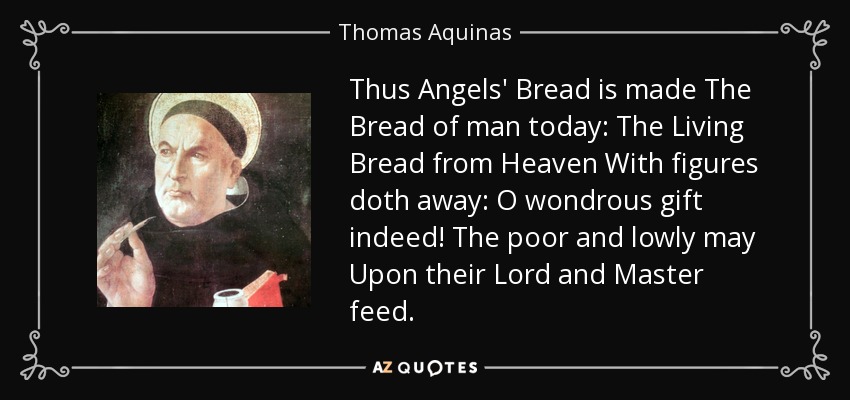 Thus Angels' Bread is made The Bread of man today: The Living Bread from Heaven With figures doth away: O wondrous gift indeed! The poor and lowly may Upon their Lord and Master feed. - Thomas Aquinas