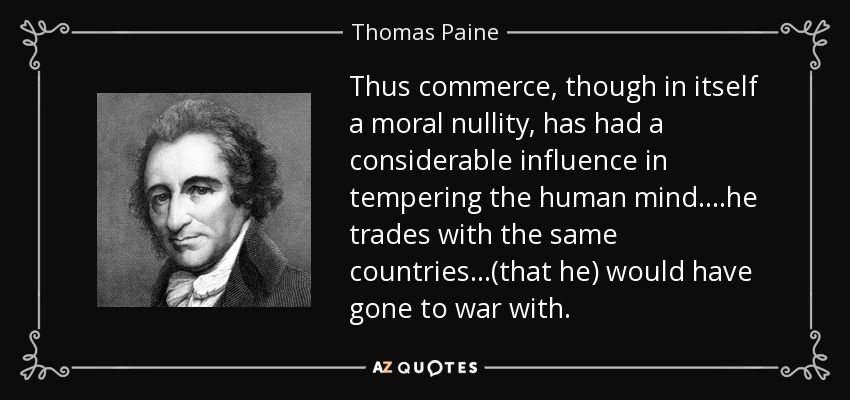 Thus commerce, though in itself a moral nullity, has had a considerable influence in tempering the human mind....he trades with the same countries ...(that he) would have gone to war with. - Thomas Paine
