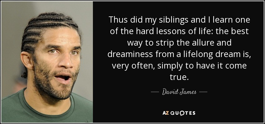 Thus did my siblings and I learn one of the hard lessons of life: the best way to strip the allure and dreaminess from a lifelong dream is, very often, simply to have it come true. - David James