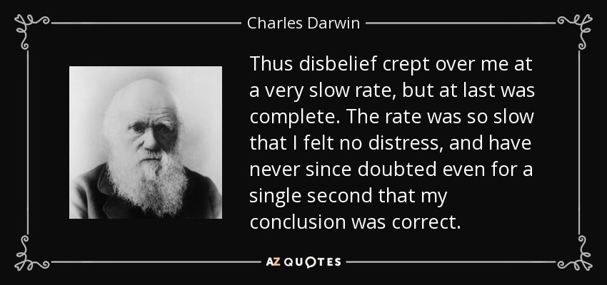 Thus disbelief crept over me at a very slow rate, but at last was complete. The rate was so slow that I felt no distress, and have never since doubted even for a single second that my conclusion was correct. - Charles Darwin