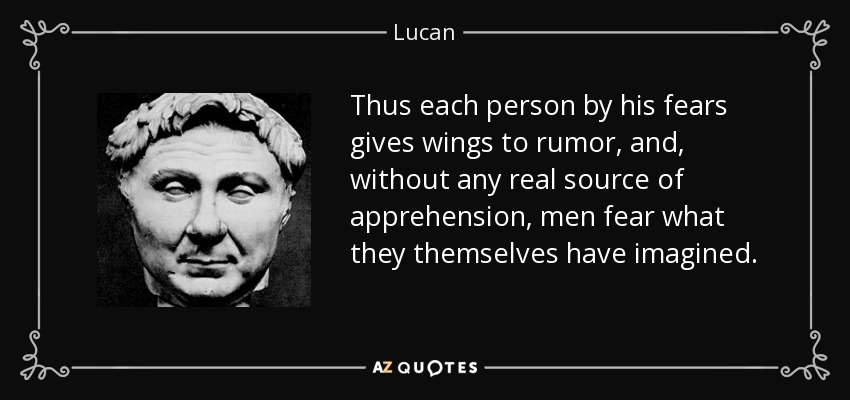 Thus each person by his fears gives wings to rumor, and, without any real source of apprehension, men fear what they themselves have imagined. - Lucan