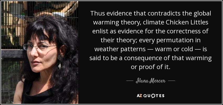 Thus evidence that contradicts the global warming theory, climate Chicken Littles enlist as evidence for the correctness of their theory; every permutation in weather patterns — warm or cold — is said to be a consequence of that warming or proof of it. - Ilana Mercer