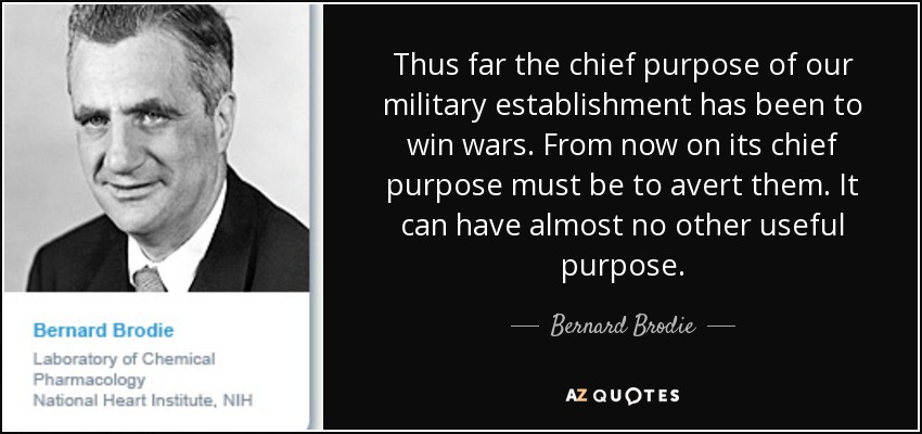 Thus far the chief purpose of our military establishment has been to win wars. From now on its chief purpose must be to avert them. It can have almost no other useful purpose. - Bernard Brodie