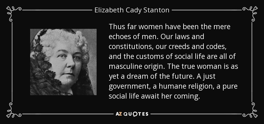 Thus far women have been the mere echoes of men. Our laws and constitutions, our creeds and codes, and the customs of social life are all of masculine origin. The true woman is as yet a dream of the future. A just government, a humane religion, a pure social life await her coming. - Elizabeth Cady Stanton