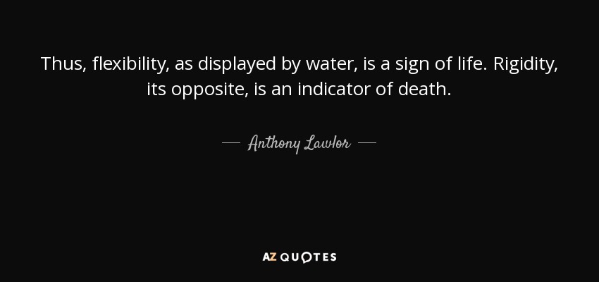 Thus, flexibility, as displayed by water, is a sign of life. Rigidity, its opposite, is an indicator of death. - Anthony Lawlor