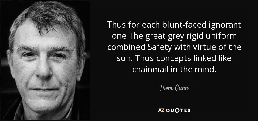 Thus for each blunt-faced ignorant one The great grey rigid uniform combined Safety with virtue of the sun. Thus concepts linked like chainmail in the mind. - Thom Gunn