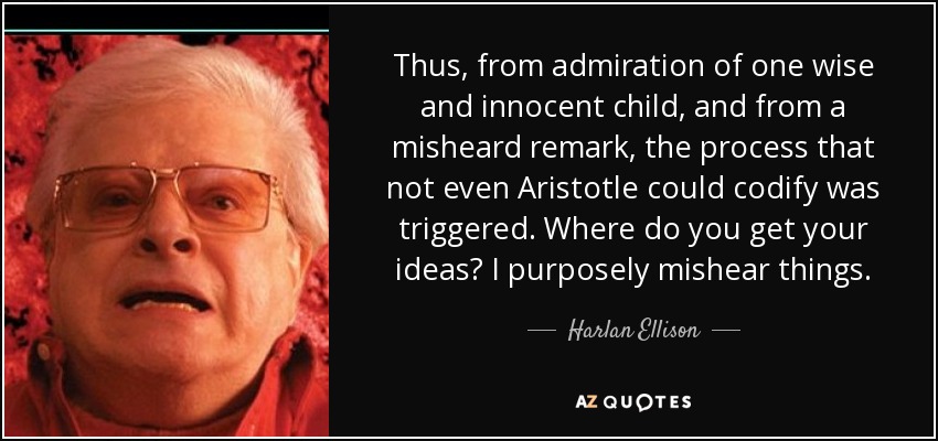 Thus, from admiration of one wise and innocent child, and from a misheard remark, the process that not even Aristotle could codify was triggered. Where do you get your ideas? I purposely mishear things. - Harlan Ellison