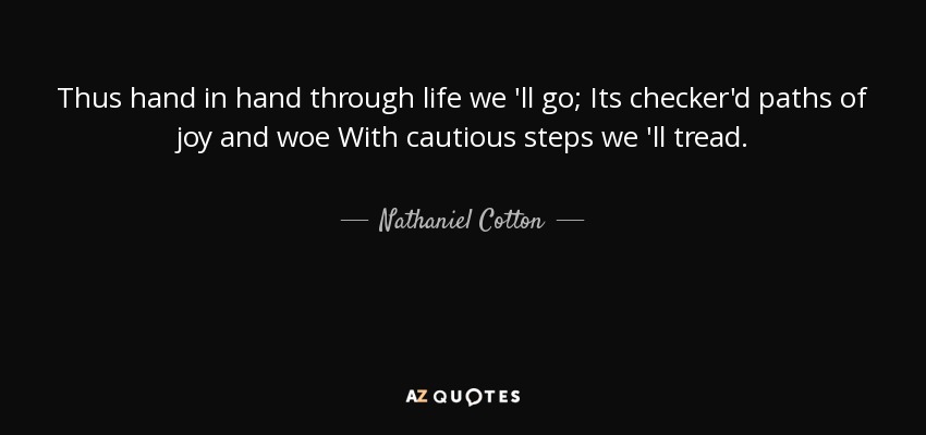 Thus hand in hand through life we 'll go; Its checker'd paths of joy and woe With cautious steps we 'll tread. - Nathaniel Cotton