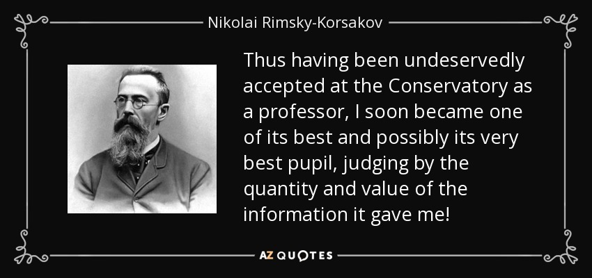 Thus having been undeservedly accepted at the Conservatory as a professor, I soon became one of its best and possibly its very best pupil, judging by the quantity and value of the information it gave me! - Nikolai Rimsky-Korsakov
