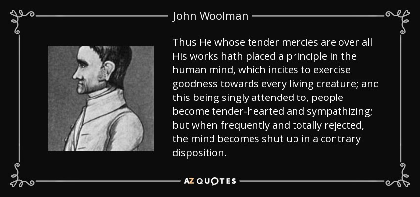 Thus He whose tender mercies are over all His works hath placed a principle in the human mind, which incites to exercise goodness towards every living creature; and this being singly attended to, people become tender-hearted and sympathizing; but when frequently and totally rejected, the mind becomes shut up in a contrary disposition. - John Woolman