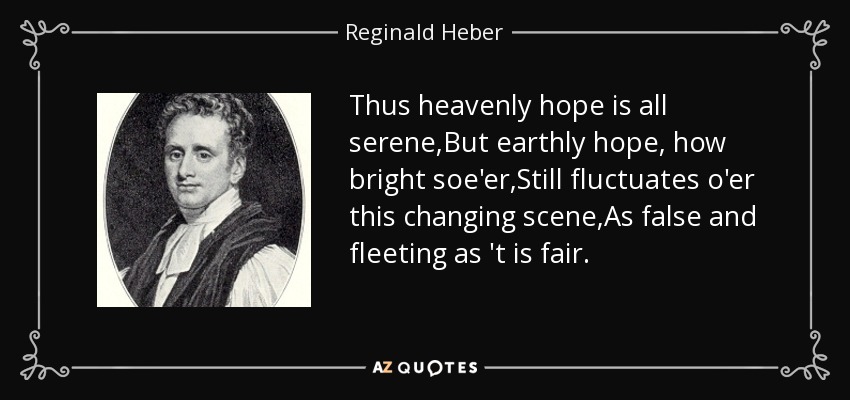 Thus heavenly hope is all serene,But earthly hope, how bright soe'er,Still fluctuates o'er this changing scene,As false and fleeting as 't is fair. - Reginald Heber