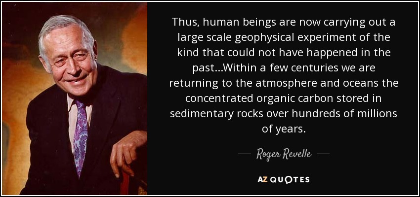 Thus, human beings are now carrying out a large scale geophysical experiment of the kind that could not have happened in the past...Within a few centuries we are returning to the atmosphere and oceans the concentrated organic carbon stored in sedimentary rocks over hundreds of millions of years. - Roger Revelle