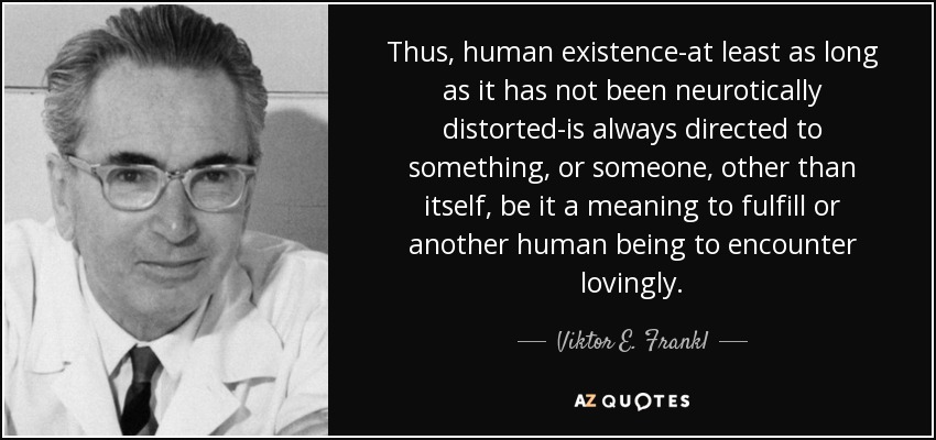 Thus, human existence-at least as long as it has not been neurotically distorted-is always directed to something, or someone, other than itself, be it a meaning to fulfill or another human being to encounter lovingly. - Viktor E. Frankl
