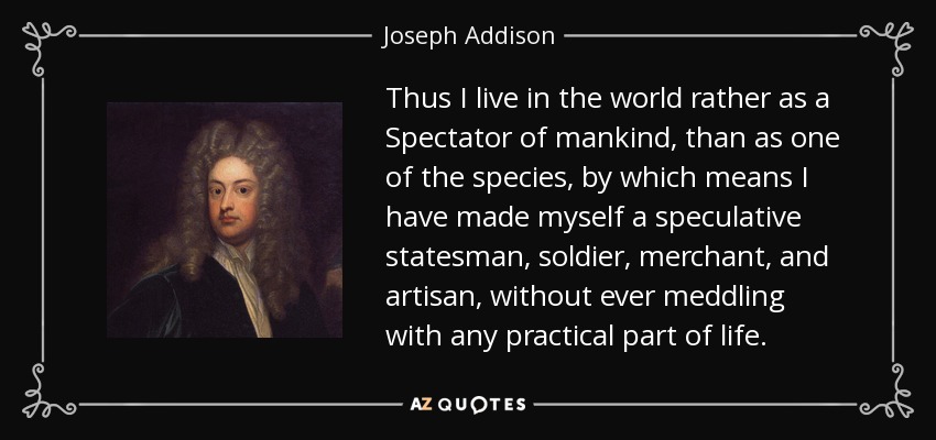 Thus I live in the world rather as a Spectator of mankind, than as one of the species, by which means I have made myself a speculative statesman, soldier, merchant, and artisan, without ever meddling with any practical part of life. - Joseph Addison