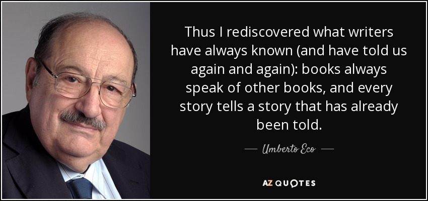 Thus I rediscovered what writers have always known (and have told us again and again): books always speak of other books, and every story tells a story that has already been told. - Umberto Eco