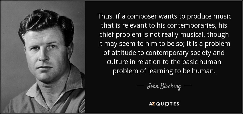 Thus, if a composer wants to produce music that is relevant to his contemporaries, his chief problem is not really musical, though it may seem to him to be so; it is a problem of attitude to contemporary society and culture in relation to the basic human problem of learning to be human. - John Blacking