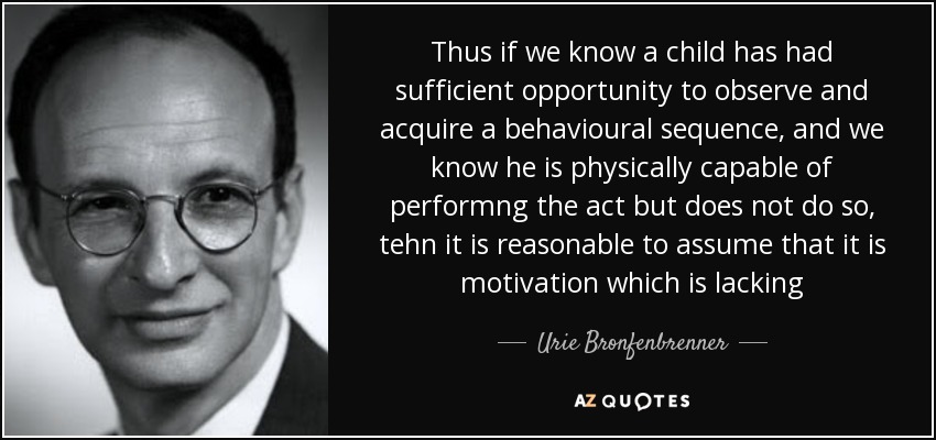 Thus if we know a child has had sufficient opportunity to observe and acquire a behavioural sequence, and we know he is physically capable of performng the act but does not do so, tehn it is reasonable to assume that it is motivation which is lacking - Urie Bronfenbrenner