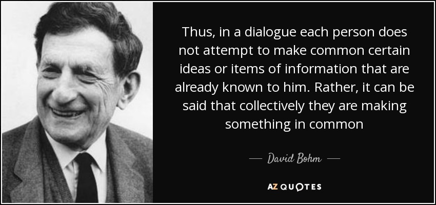 Thus, in a dialogue each person does not attempt to make common certain ideas or items of information that are already known to him. Rather, it can be said that collectively they are making something in common - David Bohm