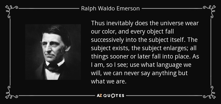 Thus inevitably does the universe wear our color, and every object fall successively into the subject itself. The subject exists, the subject enlarges; all things sooner or later fall into place. As I am, so I see; use what language we will, we can never say anything but what we are. - Ralph Waldo Emerson