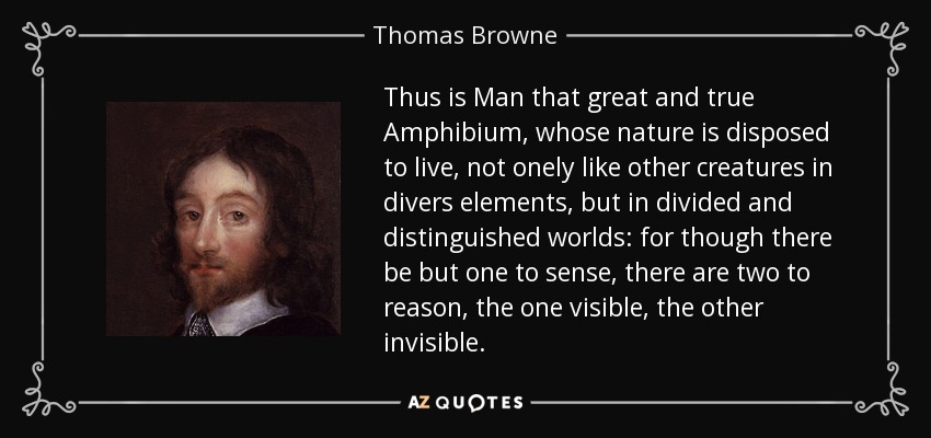 Thus is Man that great and true Amphibium, whose nature is disposed to live, not onely like other creatures in divers elements, but in divided and distinguished worlds: for though there be but one to sense, there are two to reason, the one visible, the other invisible. - Thomas Browne