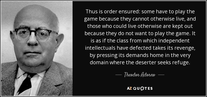 Thus is order ensured: some have to play the game because they cannot otherwise live, and those who could live otherwise are kept out because they do not want to play the game. It is as if the class from which independent intellectuals have defected takes its revenge, by pressing its demands home in the very domain where the deserter seeks refuge. - Theodor Adorno