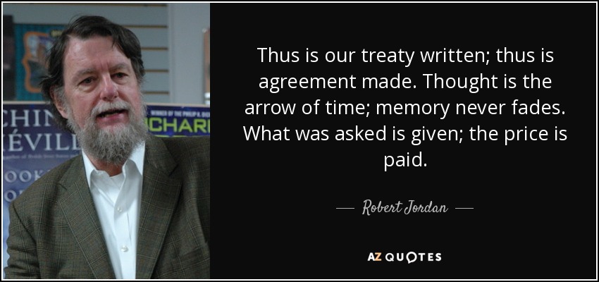 Thus is our treaty written; thus is agreement made. Thought is the arrow of time; memory never fades. What was asked is given; the price is paid. - Robert Jordan