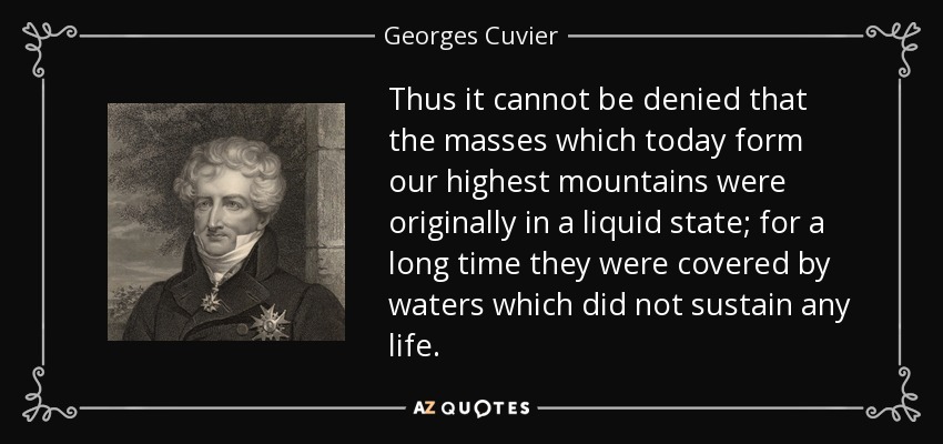 Thus it cannot be denied that the masses which today form our highest mountains were originally in a liquid state; for a long time they were covered by waters which did not sustain any life. - Georges Cuvier