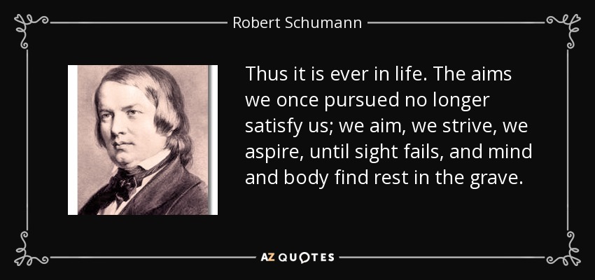 Thus it is ever in life. The aims we once pursued no longer satisfy us; we aim, we strive, we aspire, until sight fails, and mind and body find rest in the grave. - Robert Schumann