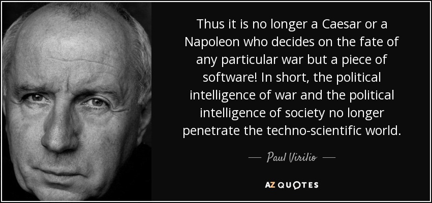 Thus it is no longer a Caesar or a Napoleon who decides on the fate of any particular war but a piece of software! In short, the political intelligence of war and the political intelligence of society no longer penetrate the techno-scientific world. - Paul Virilio