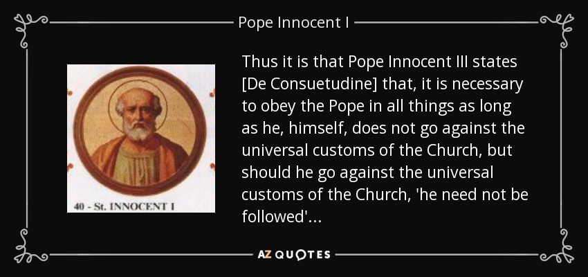 Thus it is that Pope Innocent III states [De Consuetudine] that, it is necessary to obey the Pope in all things as long as he, himself, does not go against the universal customs of the Church, but should he go against the universal customs of the Church, 'he need not be followed' . . . - Pope Innocent I