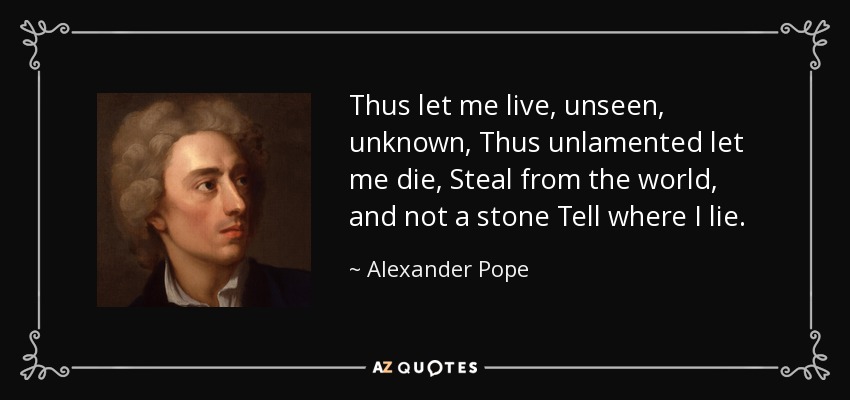 Thus let me live, unseen, unknown, Thus unlamented let me die, Steal from the world, and not a stone Tell where I lie. - Alexander Pope