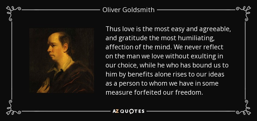 Thus love is the most easy and agreeable, and gratitude the most humiliating, affection of the mind. We never reflect on the man we love without exulting in our choice, while he who has bound us to him by benefits alone rises to our ideas as a person to whom we have in some measure forfeited our freedom. - Oliver Goldsmith