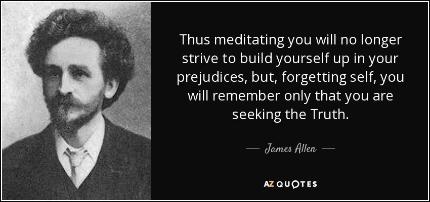 Thus meditating you will no longer strive to build yourself up in your prejudices, but, forgetting self, you will remember only that you are seeking the Truth. - James Allen