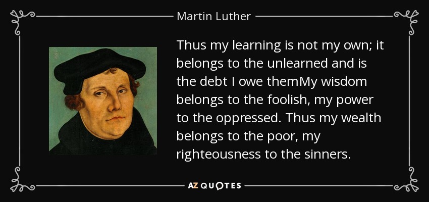 Thus my learning is not my own; it belongs to the unlearned and is the debt I owe themMy wisdom belongs to the foolish, my power to the oppressed. Thus my wealth belongs to the poor, my righteousness to the sinners. - Martin Luther