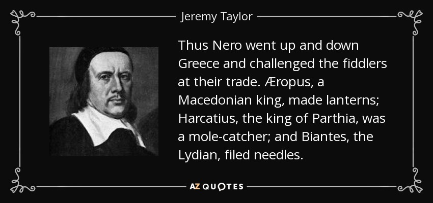 Thus Nero went up and down Greece and challenged the fiddlers at their trade. Æropus, a Macedonian king, made lanterns; Harcatius, the king of Parthia, was a mole-catcher; and Biantes, the Lydian, filed needles. - Jeremy Taylor