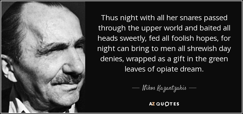 Thus night with all her snares passed through the upper world and baited all heads sweetly, fed all foolish hopes, for night can bring to men all shrewish day denies, wrapped as a gift in the green leaves of opiate dream. - Nikos Kazantzakis
