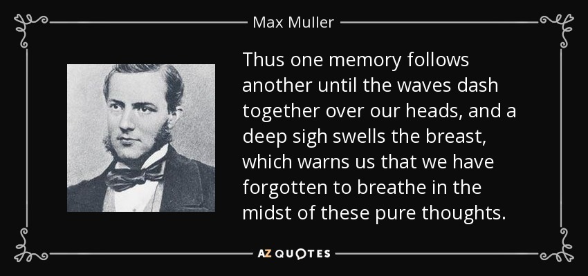 Thus one memory follows another until the waves dash together over our heads, and a deep sigh swells the breast, which warns us that we have forgotten to breathe in the midst of these pure thoughts. - Max Muller