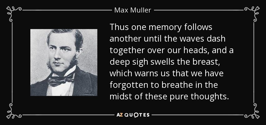 Thus one memory follows another until the waves dash together over our heads, and a deep sigh swells the breast, which warns us that we have forgotten to breathe in the midst of these pure thoughts. - Max Muller