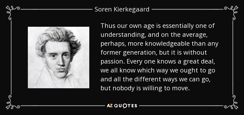 Thus our own age is essentially one of understanding, and on the average, perhaps, more knowledgeable than any former generation, but it is without passion. Every one knows a great deal, we all know which way we ought to go and all the different ways we can go, but nobody is willing to move. - Soren Kierkegaard