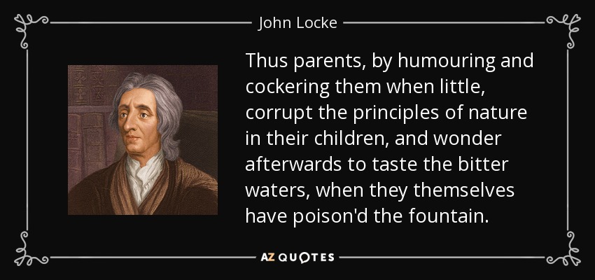 Thus parents, by humouring and cockering them when little, corrupt the principles of nature in their children, and wonder afterwards to taste the bitter waters, when they themselves have poison'd the fountain. - John Locke