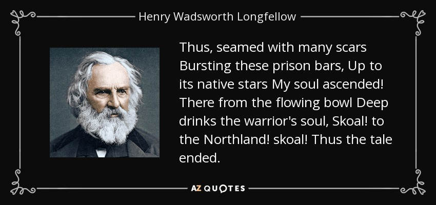 Thus, seamed with many scars Bursting these prison bars, Up to its native stars My soul ascended! There from the flowing bowl Deep drinks the warrior's soul, Skoal! to the Northland! skoal! Thus the tale ended. - Henry Wadsworth Longfellow