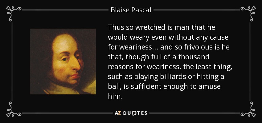 Thus so wretched is man that he would weary even without any cause for weariness... and so frivolous is he that, though full of a thousand reasons for weariness, the least thing, such as playing billiards or hitting a ball, is sufficient enough to amuse him. - Blaise Pascal
